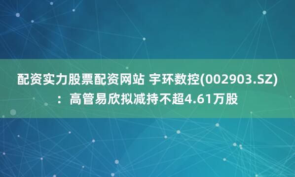 配资实力股票配资网站 宇环数控(002903.SZ)：高管易欣拟减持不超4.61万股