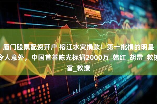 厦门股票配资开户 榕江水灾捐款！第一批捐的明星令人意外，中国首善陈光标捐2000万_韩红_胡雷_救援