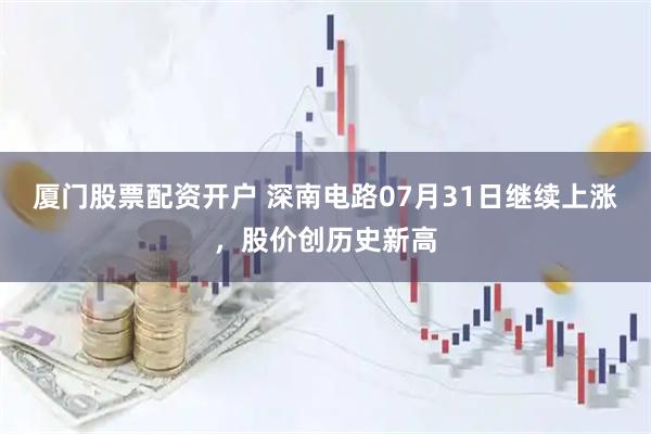 厦门股票配资开户 深南电路07月31日继续上涨，股价创历史新高
