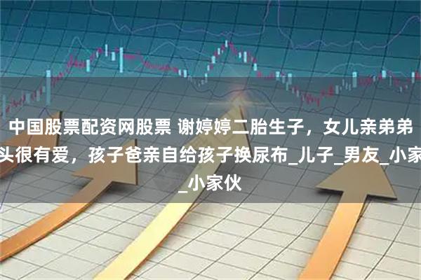 中国股票配资网股票 谢婷婷二胎生子，女儿亲弟弟额头很有爱，孩子爸亲自给孩子换尿布_儿子_男友_小家伙