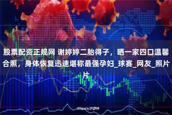 股票配资正规网 谢婷婷二胎得子，晒一家四口温馨合照，身体恢复迅速堪称最强孕妇_球赛_网友_照片
