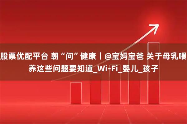 股票优配平台 朝“问”健康丨@宝妈宝爸 关于母乳喂养这些问题要知道_Wi-Fi_婴儿_孩子