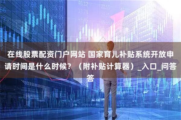 在线股票配资门户网站 国家育儿补贴系统开放申请时间是什么时候？（附补贴计算器）_入口_问答