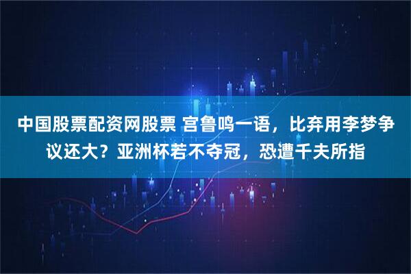 中国股票配资网股票 宫鲁鸣一语，比弃用李梦争议还大？亚洲杯若不夺冠，恐遭千夫所指