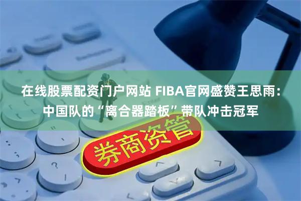 在线股票配资门户网站 FIBA官网盛赞王思雨：中国队的“离合器踏板”带队冲击冠军