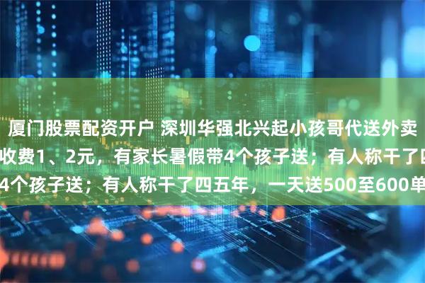 厦门股票配资开户 深圳华强北兴起小孩哥代送外卖潮，帮外卖员跑腿每单收费1、2元，有家长暑假带4个孩子送；有人称干了四五年，一天送500至600单