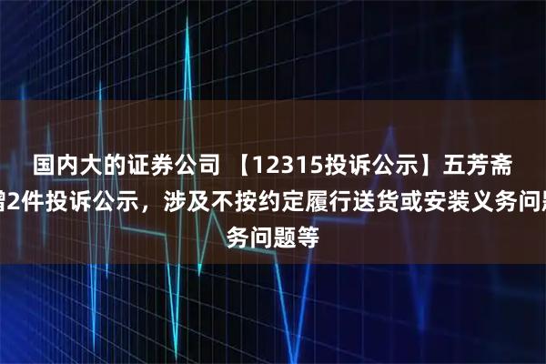 国内大的证券公司 【12315投诉公示】五芳斋新增2件投诉公示，涉及不按约定履行送货或安装义务问题等