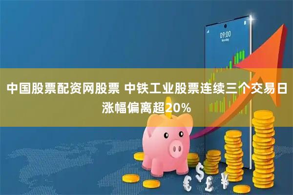中国股票配资网股票 中铁工业股票连续三个交易日涨幅偏离超20%