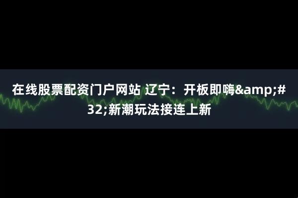 在线股票配资门户网站 辽宁：开板即嗨 新潮玩法接连上新