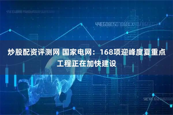 炒股配资评测网 国家电网：168项迎峰度夏重点工程正在加快建设